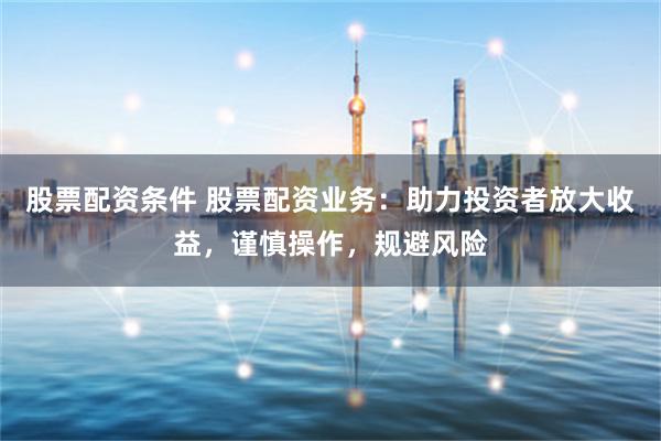 股票配资条件 股票配资业务：助力投资者放大收益，谨慎操作，规避风险