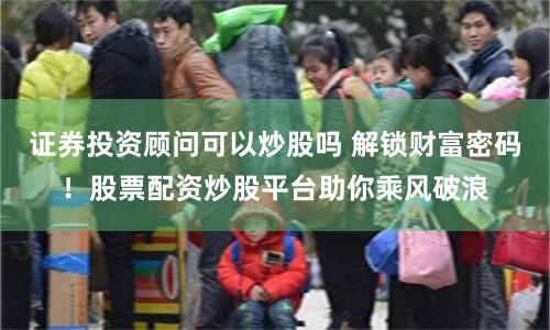 证券投资顾问可以炒股吗 解锁财富密码！股票配资炒股平台助你乘风破浪
