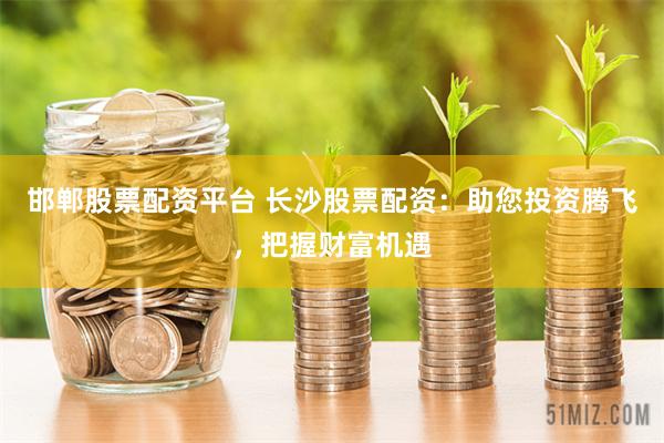 邯郸股票配资平台 长沙股票配资：助您投资腾飞，把握财富机遇