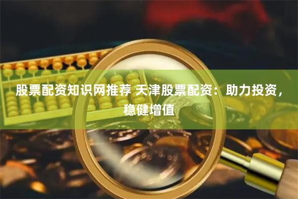 股票配资知识网推荐 天津股票配资：助力投资，稳健增值
