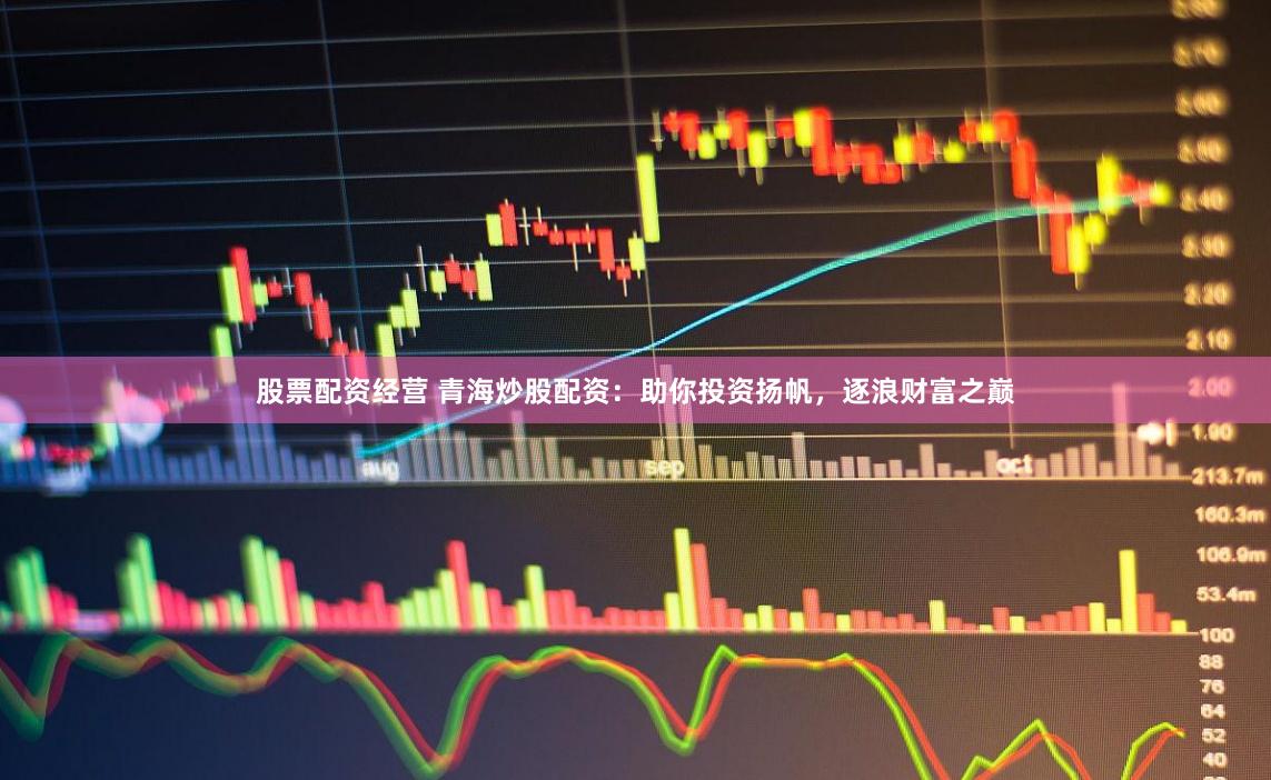 股票配资经营 青海炒股配资：助你投资扬帆，逐浪财富之巅