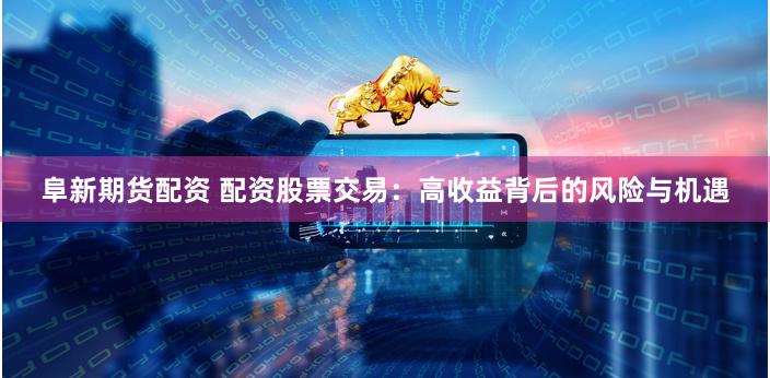 阜新期货配资 配资股票交易：高收益背后的风险与机遇