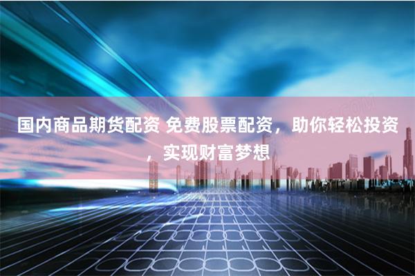 国内商品期货配资 免费股票配资，助你轻松投资，实现财富梦想