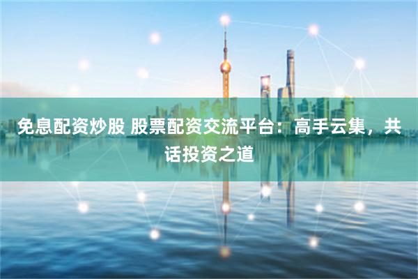 免息配资炒股 股票配资交流平台：高手云集，共话投资之道