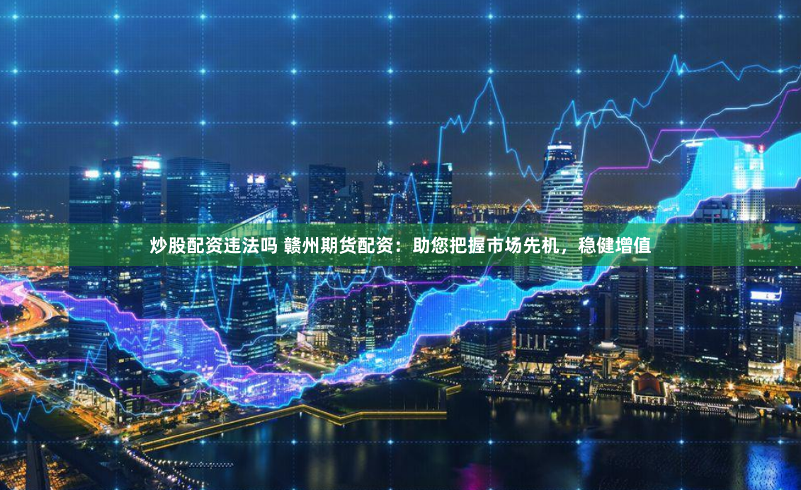 炒股配资违法吗 赣州期货配资：助您把握市场先机，稳健增值