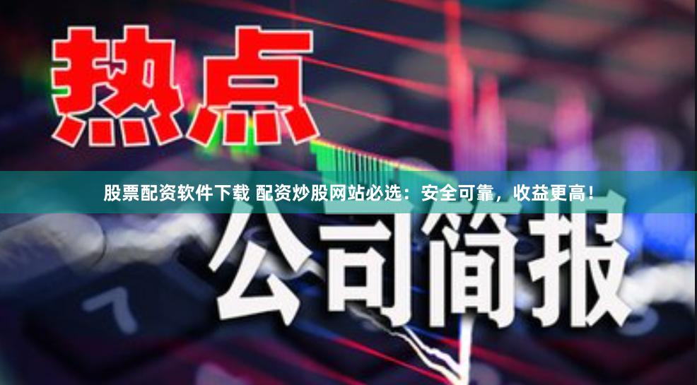 股票配资软件下载 配资炒股网站必选：安全可靠，收益更高！